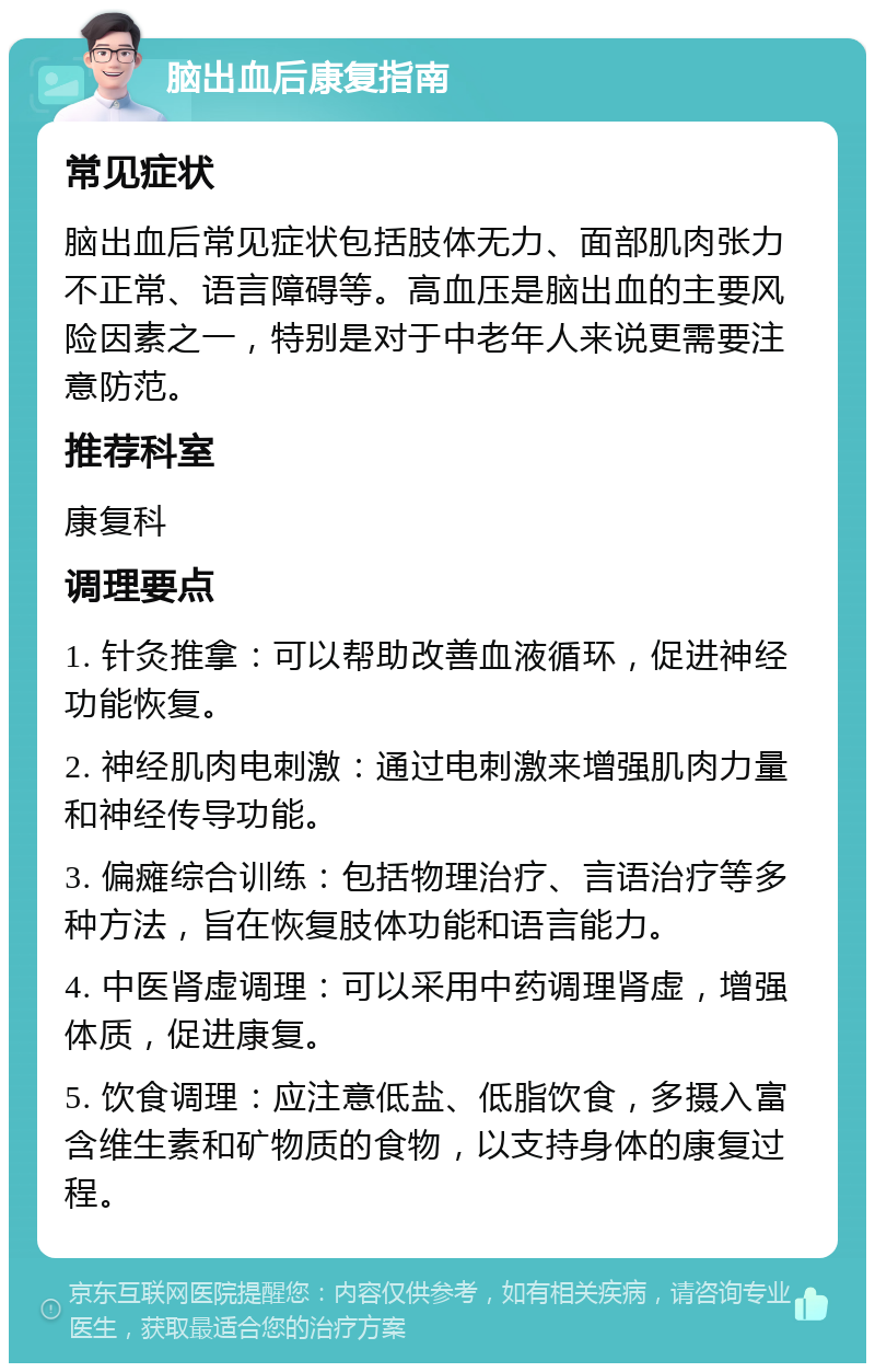 脑出血后康复指南 常见症状 脑出血后常见症状包括肢体无力、面部肌肉张力不正常、语言障碍等。高血压是脑出血的主要风险因素之一，特别是对于中老年人来说更需要注意防范。 推荐科室 康复科 调理要点 1. 针灸推拿：可以帮助改善血液循环，促进神经功能恢复。 2. 神经肌肉电刺激：通过电刺激来增强肌肉力量和神经传导功能。 3. 偏瘫综合训练：包括物理治疗、言语治疗等多种方法，旨在恢复肢体功能和语言能力。 4. 中医肾虚调理：可以采用中药调理肾虚，增强体质，促进康复。 5. 饮食调理：应注意低盐、低脂饮食，多摄入富含维生素和矿物质的食物，以支持身体的康复过程。