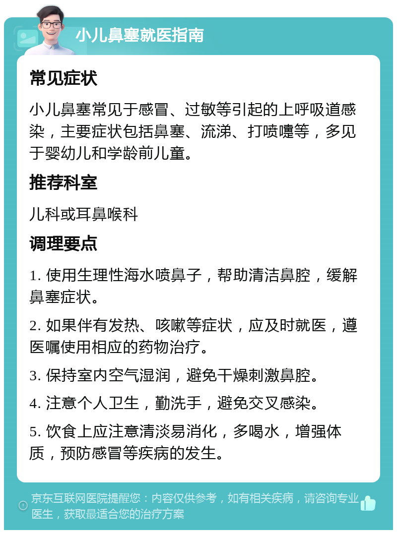 小儿鼻塞就医指南 常见症状 小儿鼻塞常见于感冒、过敏等引起的上呼吸道感染，主要症状包括鼻塞、流涕、打喷嚏等，多见于婴幼儿和学龄前儿童。 推荐科室 儿科或耳鼻喉科 调理要点 1. 使用生理性海水喷鼻子，帮助清洁鼻腔，缓解鼻塞症状。 2. 如果伴有发热、咳嗽等症状，应及时就医，遵医嘱使用相应的药物治疗。 3. 保持室内空气湿润，避免干燥刺激鼻腔。 4. 注意个人卫生，勤洗手，避免交叉感染。 5. 饮食上应注意清淡易消化，多喝水，增强体质，预防感冒等疾病的发生。