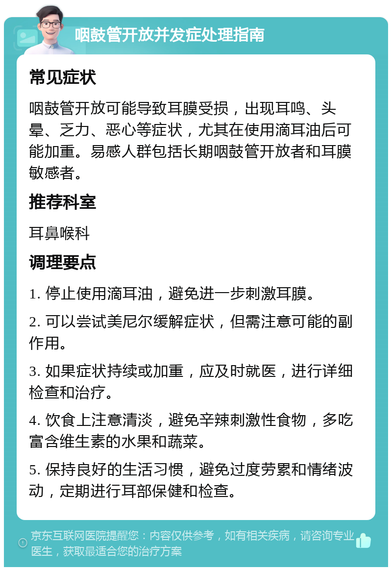 咽鼓管开放并发症处理指南 常见症状 咽鼓管开放可能导致耳膜受损，出现耳鸣、头晕、乏力、恶心等症状，尤其在使用滴耳油后可能加重。易感人群包括长期咽鼓管开放者和耳膜敏感者。 推荐科室 耳鼻喉科 调理要点 1. 停止使用滴耳油，避免进一步刺激耳膜。 2. 可以尝试美尼尔缓解症状，但需注意可能的副作用。 3. 如果症状持续或加重，应及时就医，进行详细检查和治疗。 4. 饮食上注意清淡，避免辛辣刺激性食物，多吃富含维生素的水果和蔬菜。 5. 保持良好的生活习惯，避免过度劳累和情绪波动，定期进行耳部保健和检查。