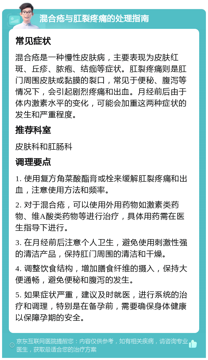 混合疮与肛裂疼痛的处理指南 常见症状 混合疮是一种慢性皮肤病，主要表现为皮肤红斑、丘疹、脓疱、结痂等症状。肛裂疼痛则是肛门周围皮肤或黏膜的裂口，常见于便秘、腹泻等情况下，会引起剧烈疼痛和出血。月经前后由于体内激素水平的变化，可能会加重这两种症状的发生和严重程度。 推荐科室 皮肤科和肛肠科 调理要点 1. 使用复方角菜酸酯膏或栓来缓解肛裂疼痛和出血，注意使用方法和频率。 2. 对于混合疮，可以使用外用药物如激素类药物、维A酸类药物等进行治疗，具体用药需在医生指导下进行。 3. 在月经前后注意个人卫生，避免使用刺激性强的清洁产品，保持肛门周围的清洁和干燥。 4. 调整饮食结构，增加膳食纤维的摄入，保持大便通畅，避免便秘和腹泻的发生。 5. 如果症状严重，建议及时就医，进行系统的治疗和调理，特别是在备孕前，需要确保身体健康以保障孕期的安全。