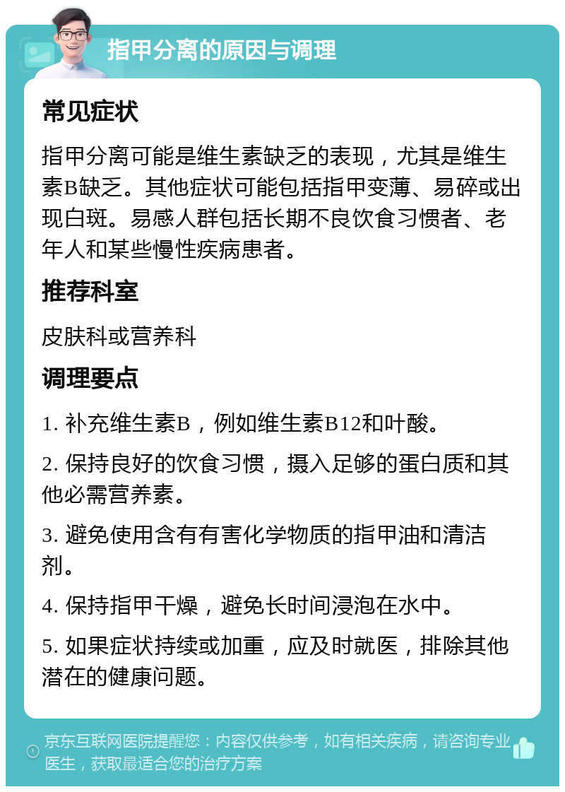 指甲分离的原因与调理 常见症状 指甲分离可能是维生素缺乏的表现，尤其是维生素B缺乏。其他症状可能包括指甲变薄、易碎或出现白斑。易感人群包括长期不良饮食习惯者、老年人和某些慢性疾病患者。 推荐科室 皮肤科或营养科 调理要点 1. 补充维生素B，例如维生素B12和叶酸。 2. 保持良好的饮食习惯，摄入足够的蛋白质和其他必需营养素。 3. 避免使用含有有害化学物质的指甲油和清洁剂。 4. 保持指甲干燥，避免长时间浸泡在水中。 5. 如果症状持续或加重，应及时就医，排除其他潜在的健康问题。