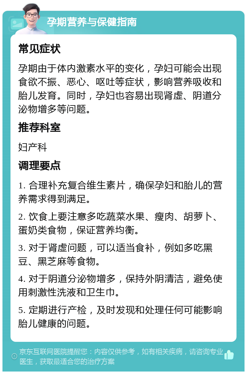 孕期营养与保健指南 常见症状 孕期由于体内激素水平的变化，孕妇可能会出现食欲不振、恶心、呕吐等症状，影响营养吸收和胎儿发育。同时，孕妇也容易出现肾虚、阴道分泌物增多等问题。 推荐科室 妇产科 调理要点 1. 合理补充复合维生素片，确保孕妇和胎儿的营养需求得到满足。 2. 饮食上要注意多吃蔬菜水果、瘦肉、胡萝卜、蛋奶类食物，保证营养均衡。 3. 对于肾虚问题，可以适当食补，例如多吃黑豆、黑芝麻等食物。 4. 对于阴道分泌物增多，保持外阴清洁，避免使用刺激性洗液和卫生巾。 5. 定期进行产检，及时发现和处理任何可能影响胎儿健康的问题。