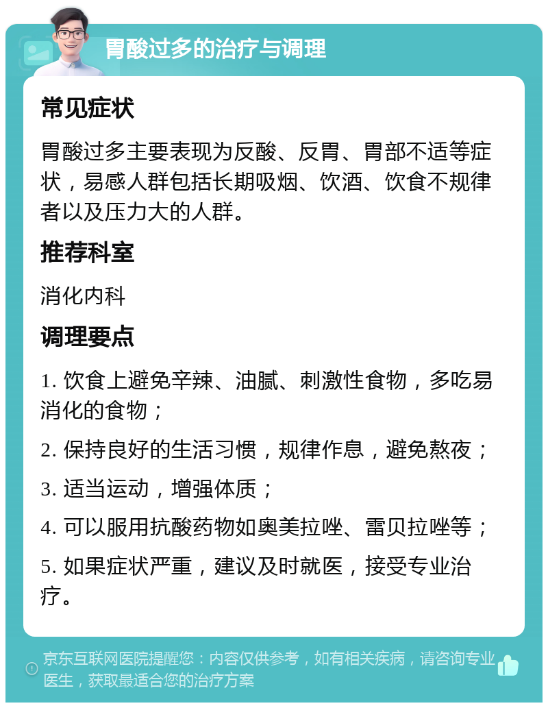 胃酸过多的治疗与调理 常见症状 胃酸过多主要表现为反酸、反胃、胃部不适等症状，易感人群包括长期吸烟、饮酒、饮食不规律者以及压力大的人群。 推荐科室 消化内科 调理要点 1. 饮食上避免辛辣、油腻、刺激性食物，多吃易消化的食物； 2. 保持良好的生活习惯，规律作息，避免熬夜； 3. 适当运动，增强体质； 4. 可以服用抗酸药物如奥美拉唑、雷贝拉唑等； 5. 如果症状严重，建议及时就医，接受专业治疗。