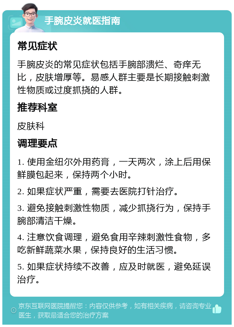 手腕皮炎就医指南 常见症状 手腕皮炎的常见症状包括手腕部溃烂、奇痒无比，皮肤增厚等。易感人群主要是长期接触刺激性物质或过度抓挠的人群。 推荐科室 皮肤科 调理要点 1. 使用金纽尔外用药膏，一天两次，涂上后用保鲜膜包起来，保持两个小时。 2. 如果症状严重，需要去医院打针治疗。 3. 避免接触刺激性物质，减少抓挠行为，保持手腕部清洁干燥。 4. 注意饮食调理，避免食用辛辣刺激性食物，多吃新鲜蔬菜水果，保持良好的生活习惯。 5. 如果症状持续不改善，应及时就医，避免延误治疗。