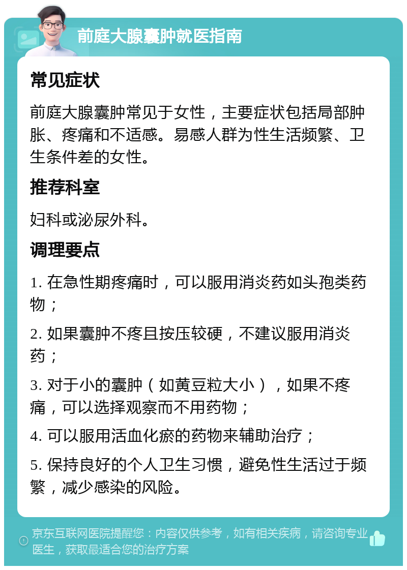 前庭大腺囊肿就医指南 常见症状 前庭大腺囊肿常见于女性，主要症状包括局部肿胀、疼痛和不适感。易感人群为性生活频繁、卫生条件差的女性。 推荐科室 妇科或泌尿外科。 调理要点 1. 在急性期疼痛时，可以服用消炎药如头孢类药物； 2. 如果囊肿不疼且按压较硬，不建议服用消炎药； 3. 对于小的囊肿（如黄豆粒大小），如果不疼痛，可以选择观察而不用药物； 4. 可以服用活血化瘀的药物来辅助治疗； 5. 保持良好的个人卫生习惯，避免性生活过于频繁，减少感染的风险。