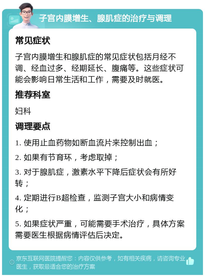 子宫内膜增生、腺肌症的治疗与调理 常见症状 子宫内膜增生和腺肌症的常见症状包括月经不调、经血过多、经期延长、腹痛等。这些症状可能会影响日常生活和工作，需要及时就医。 推荐科室 妇科 调理要点 1. 使用止血药物如断血流片来控制出血； 2. 如果有节育环，考虑取掉； 3. 对于腺肌症，激素水平下降后症状会有所好转； 4. 定期进行B超检查，监测子宫大小和病情变化； 5. 如果症状严重，可能需要手术治疗，具体方案需要医生根据病情评估后决定。