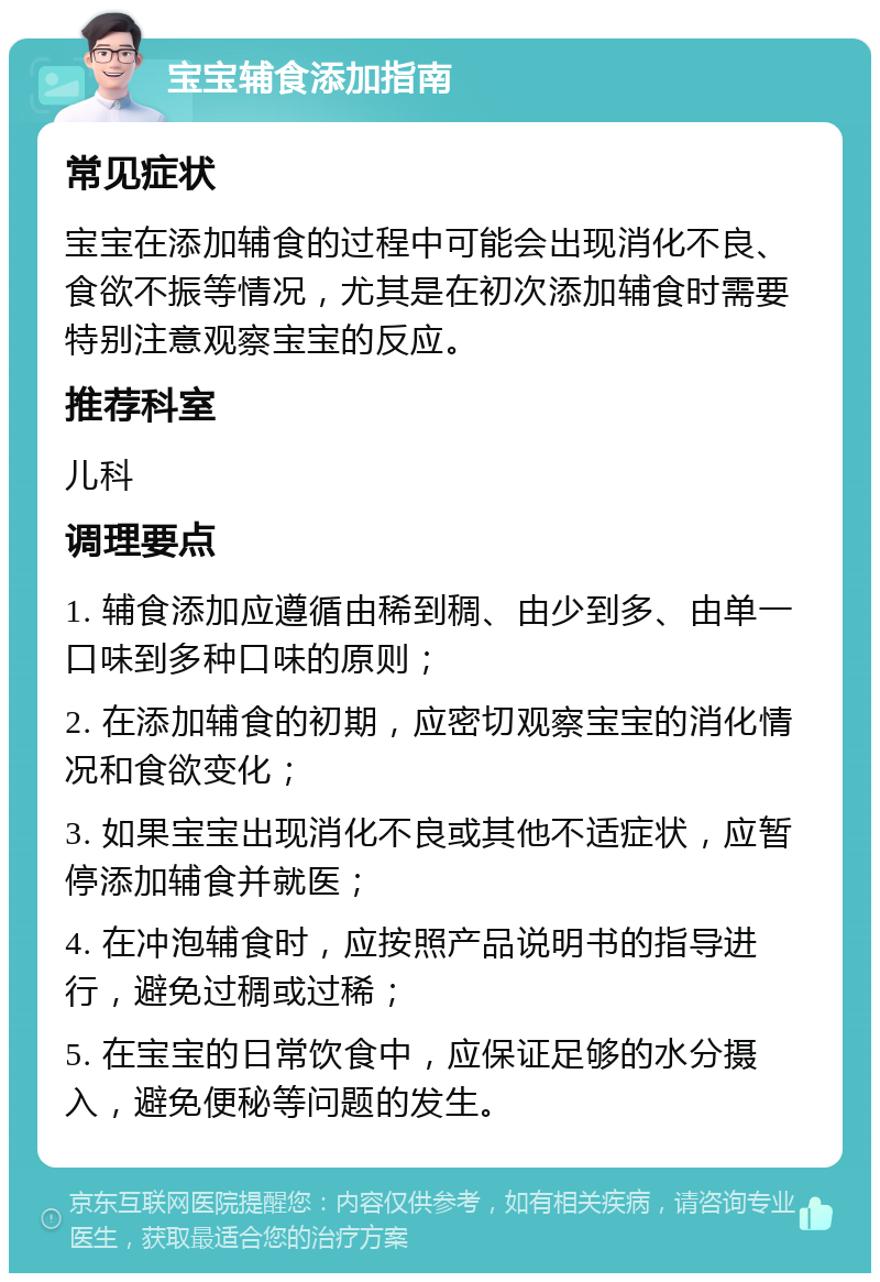 宝宝辅食添加指南 常见症状 宝宝在添加辅食的过程中可能会出现消化不良、食欲不振等情况，尤其是在初次添加辅食时需要特别注意观察宝宝的反应。 推荐科室 儿科 调理要点 1. 辅食添加应遵循由稀到稠、由少到多、由单一口味到多种口味的原则； 2. 在添加辅食的初期，应密切观察宝宝的消化情况和食欲变化； 3. 如果宝宝出现消化不良或其他不适症状，应暂停添加辅食并就医； 4. 在冲泡辅食时，应按照产品说明书的指导进行，避免过稠或过稀； 5. 在宝宝的日常饮食中，应保证足够的水分摄入，避免便秘等问题的发生。