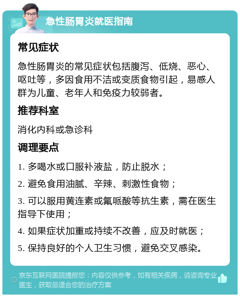 急性肠胃炎就医指南 常见症状 急性肠胃炎的常见症状包括腹泻、低烧、恶心、呕吐等，多因食用不洁或变质食物引起，易感人群为儿童、老年人和免疫力较弱者。 推荐科室 消化内科或急诊科 调理要点 1. 多喝水或口服补液盐，防止脱水； 2. 避免食用油腻、辛辣、刺激性食物； 3. 可以服用黄连素或氟哌酸等抗生素，需在医生指导下使用； 4. 如果症状加重或持续不改善，应及时就医； 5. 保持良好的个人卫生习惯，避免交叉感染。