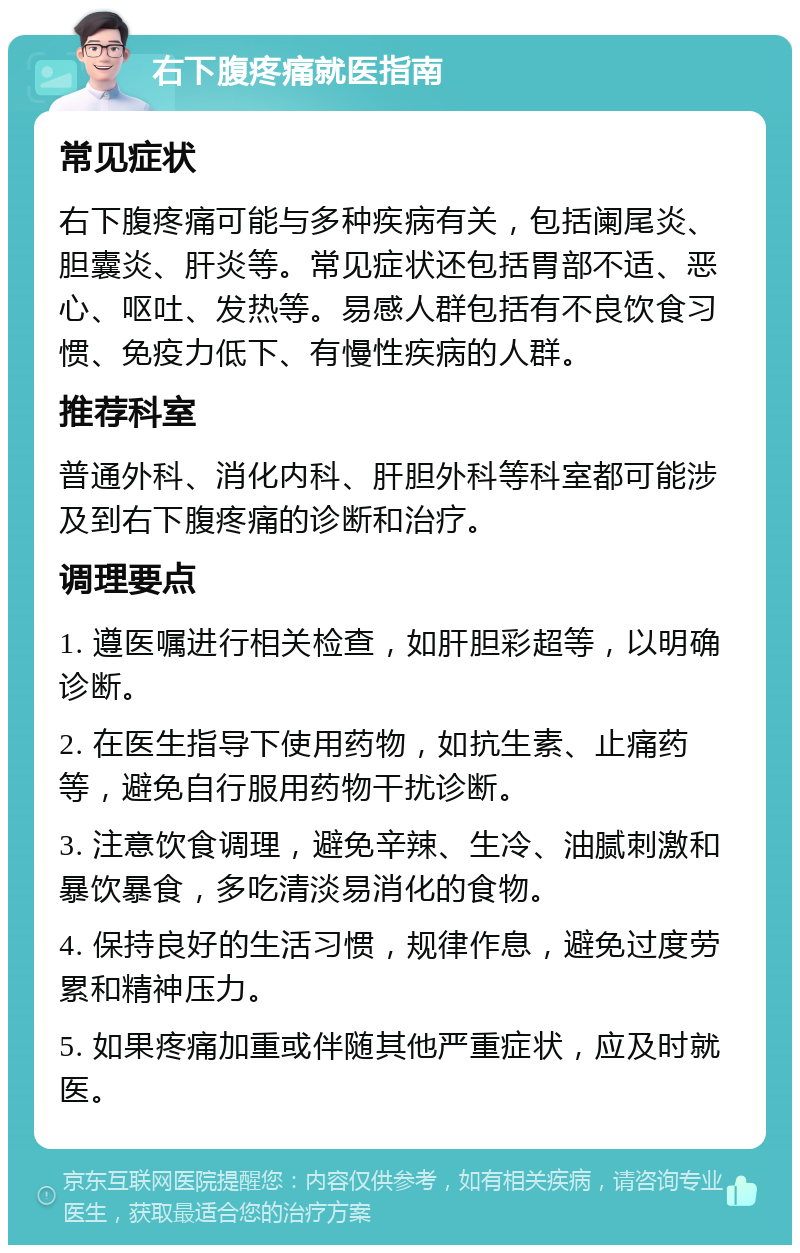 右下腹疼痛就医指南 常见症状 右下腹疼痛可能与多种疾病有关，包括阑尾炎、胆囊炎、肝炎等。常见症状还包括胃部不适、恶心、呕吐、发热等。易感人群包括有不良饮食习惯、免疫力低下、有慢性疾病的人群。 推荐科室 普通外科、消化内科、肝胆外科等科室都可能涉及到右下腹疼痛的诊断和治疗。 调理要点 1. 遵医嘱进行相关检查，如肝胆彩超等，以明确诊断。 2. 在医生指导下使用药物，如抗生素、止痛药等，避免自行服用药物干扰诊断。 3. 注意饮食调理，避免辛辣、生冷、油腻刺激和暴饮暴食，多吃清淡易消化的食物。 4. 保持良好的生活习惯，规律作息，避免过度劳累和精神压力。 5. 如果疼痛加重或伴随其他严重症状，应及时就医。