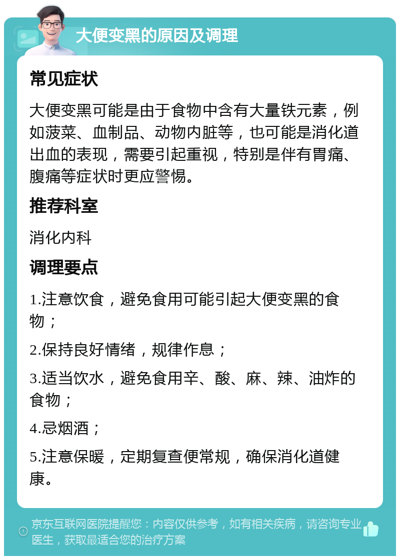 大便变黑的原因及调理 常见症状 大便变黑可能是由于食物中含有大量铁元素，例如菠菜、血制品、动物内脏等，也可能是消化道出血的表现，需要引起重视，特别是伴有胃痛、腹痛等症状时更应警惕。 推荐科室 消化内科 调理要点 1.注意饮食，避免食用可能引起大便变黑的食物； 2.保持良好情绪，规律作息； 3.适当饮水，避免食用辛、酸、麻、辣、油炸的食物； 4.忌烟酒； 5.注意保暖，定期复查便常规，确保消化道健康。