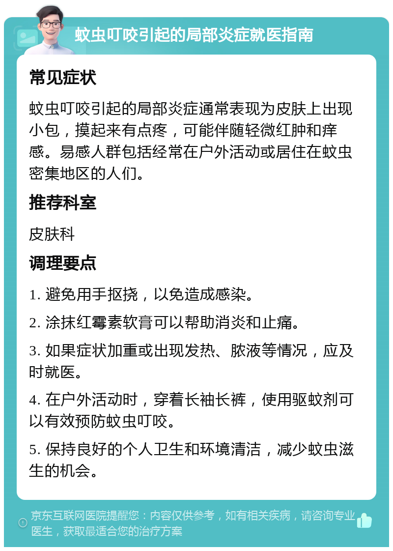 蚊虫叮咬引起的局部炎症就医指南 常见症状 蚊虫叮咬引起的局部炎症通常表现为皮肤上出现小包，摸起来有点疼，可能伴随轻微红肿和痒感。易感人群包括经常在户外活动或居住在蚊虫密集地区的人们。 推荐科室 皮肤科 调理要点 1. 避免用手抠挠，以免造成感染。 2. 涂抹红霉素软膏可以帮助消炎和止痛。 3. 如果症状加重或出现发热、脓液等情况，应及时就医。 4. 在户外活动时，穿着长袖长裤，使用驱蚊剂可以有效预防蚊虫叮咬。 5. 保持良好的个人卫生和环境清洁，减少蚊虫滋生的机会。