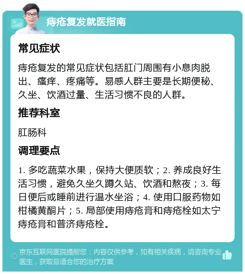 痔疮复发就医指南 常见症状 痔疮复发的常见症状包括肛门周围有小息肉脱出、瘙痒、疼痛等。易感人群主要是长期便秘、久坐、饮酒过量、生活习惯不良的人群。 推荐科室 肛肠科 调理要点 1. 多吃蔬菜水果，保持大便质软；2. 养成良好生活习惯，避免久坐久蹲久站、饮酒和熬夜；3. 每日便后或睡前进行温水坐浴；4. 使用口服药物如柑橘黄酮片；5. 局部使用痔疮膏和痔疮栓如太宁痔疮膏和普济痔疮栓。