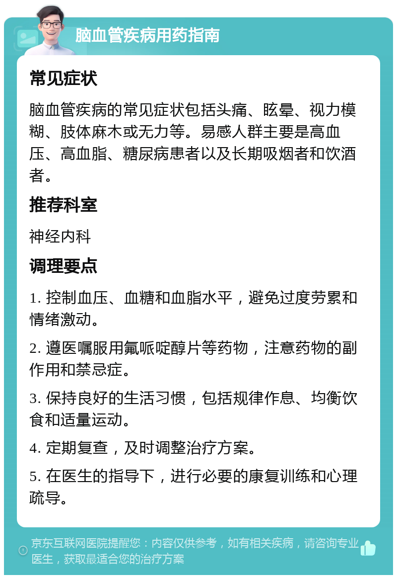 脑血管疾病用药指南 常见症状 脑血管疾病的常见症状包括头痛、眩晕、视力模糊、肢体麻木或无力等。易感人群主要是高血压、高血脂、糖尿病患者以及长期吸烟者和饮酒者。 推荐科室 神经内科 调理要点 1. 控制血压、血糖和血脂水平，避免过度劳累和情绪激动。 2. 遵医嘱服用氟哌啶醇片等药物，注意药物的副作用和禁忌症。 3. 保持良好的生活习惯，包括规律作息、均衡饮食和适量运动。 4. 定期复查，及时调整治疗方案。 5. 在医生的指导下，进行必要的康复训练和心理疏导。