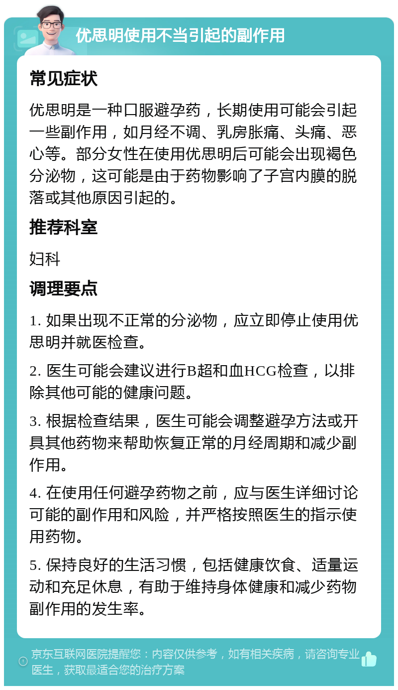 优思明使用不当引起的副作用 常见症状 优思明是一种口服避孕药，长期使用可能会引起一些副作用，如月经不调、乳房胀痛、头痛、恶心等。部分女性在使用优思明后可能会出现褐色分泌物，这可能是由于药物影响了子宫内膜的脱落或其他原因引起的。 推荐科室 妇科 调理要点 1. 如果出现不正常的分泌物，应立即停止使用优思明并就医检查。 2. 医生可能会建议进行B超和血HCG检查，以排除其他可能的健康问题。 3. 根据检查结果，医生可能会调整避孕方法或开具其他药物来帮助恢复正常的月经周期和减少副作用。 4. 在使用任何避孕药物之前，应与医生详细讨论可能的副作用和风险，并严格按照医生的指示使用药物。 5. 保持良好的生活习惯，包括健康饮食、适量运动和充足休息，有助于维持身体健康和减少药物副作用的发生率。