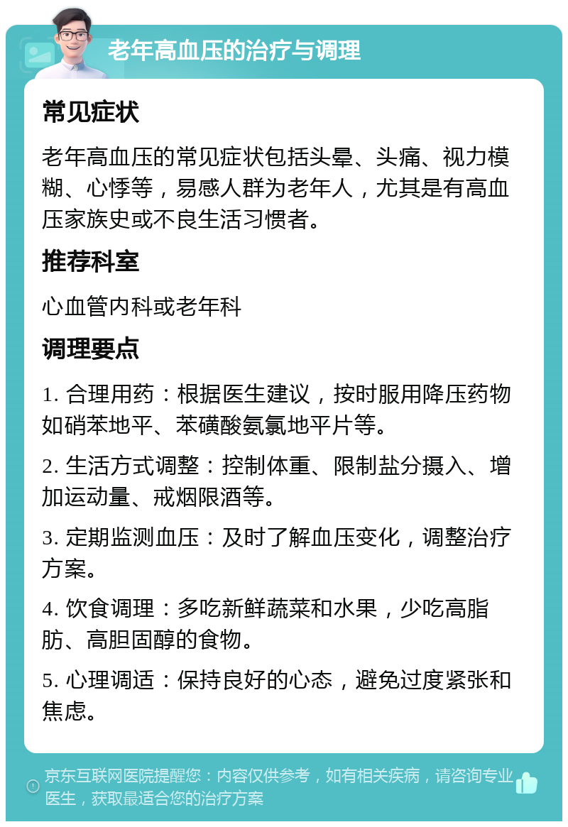 老年高血压的治疗与调理 常见症状 老年高血压的常见症状包括头晕、头痛、视力模糊、心悸等，易感人群为老年人，尤其是有高血压家族史或不良生活习惯者。 推荐科室 心血管内科或老年科 调理要点 1. 合理用药：根据医生建议，按时服用降压药物如硝苯地平、苯磺酸氨氯地平片等。 2. 生活方式调整：控制体重、限制盐分摄入、增加运动量、戒烟限酒等。 3. 定期监测血压：及时了解血压变化，调整治疗方案。 4. 饮食调理：多吃新鲜蔬菜和水果，少吃高脂肪、高胆固醇的食物。 5. 心理调适：保持良好的心态，避免过度紧张和焦虑。