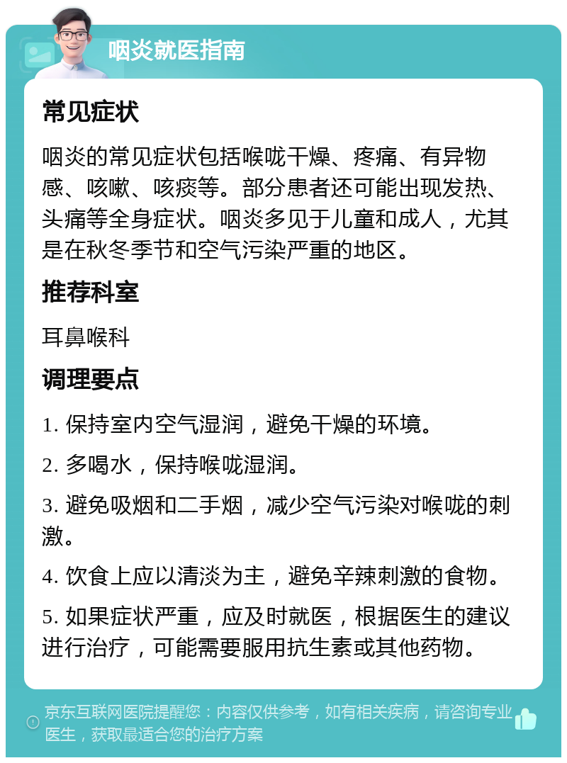 咽炎就医指南 常见症状 咽炎的常见症状包括喉咙干燥、疼痛、有异物感、咳嗽、咳痰等。部分患者还可能出现发热、头痛等全身症状。咽炎多见于儿童和成人，尤其是在秋冬季节和空气污染严重的地区。 推荐科室 耳鼻喉科 调理要点 1. 保持室内空气湿润，避免干燥的环境。 2. 多喝水，保持喉咙湿润。 3. 避免吸烟和二手烟，减少空气污染对喉咙的刺激。 4. 饮食上应以清淡为主，避免辛辣刺激的食物。 5. 如果症状严重，应及时就医，根据医生的建议进行治疗，可能需要服用抗生素或其他药物。