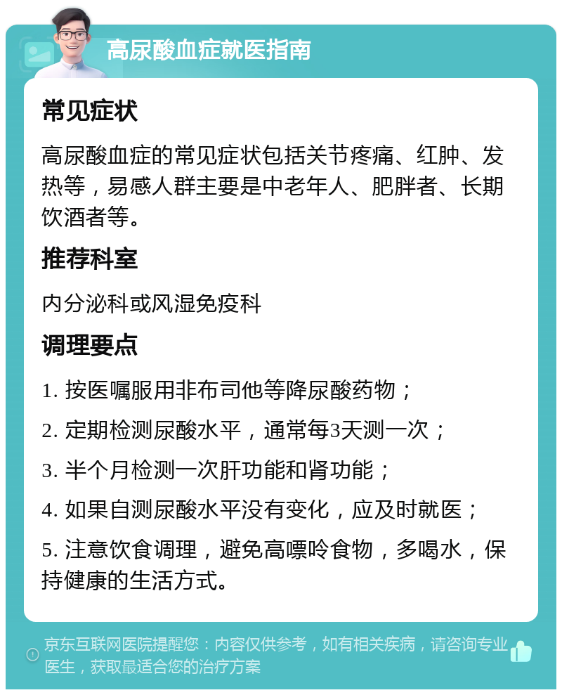 高尿酸血症就医指南 常见症状 高尿酸血症的常见症状包括关节疼痛、红肿、发热等，易感人群主要是中老年人、肥胖者、长期饮酒者等。 推荐科室 内分泌科或风湿免疫科 调理要点 1. 按医嘱服用非布司他等降尿酸药物； 2. 定期检测尿酸水平，通常每3天测一次； 3. 半个月检测一次肝功能和肾功能； 4. 如果自测尿酸水平没有变化，应及时就医； 5. 注意饮食调理，避免高嘌呤食物，多喝水，保持健康的生活方式。