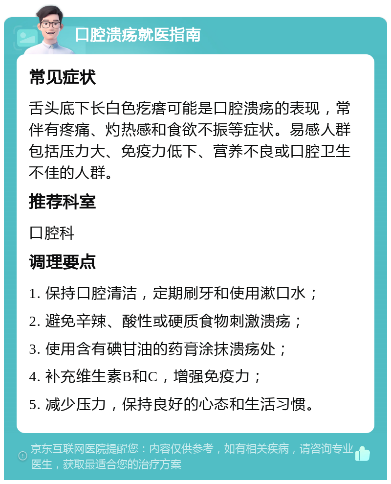 口腔溃疡就医指南 常见症状 舌头底下长白色疙瘩可能是口腔溃疡的表现，常伴有疼痛、灼热感和食欲不振等症状。易感人群包括压力大、免疫力低下、营养不良或口腔卫生不佳的人群。 推荐科室 口腔科 调理要点 1. 保持口腔清洁，定期刷牙和使用漱口水； 2. 避免辛辣、酸性或硬质食物刺激溃疡； 3. 使用含有碘甘油的药膏涂抹溃疡处； 4. 补充维生素B和C，增强免疫力； 5. 减少压力，保持良好的心态和生活习惯。