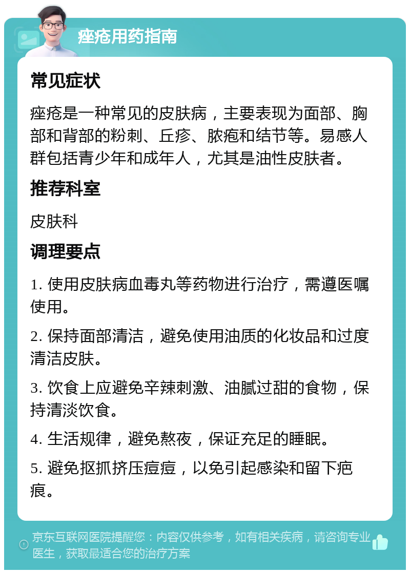 痤疮用药指南 常见症状 痤疮是一种常见的皮肤病，主要表现为面部、胸部和背部的粉刺、丘疹、脓疱和结节等。易感人群包括青少年和成年人，尤其是油性皮肤者。 推荐科室 皮肤科 调理要点 1. 使用皮肤病血毒丸等药物进行治疗，需遵医嘱使用。 2. 保持面部清洁，避免使用油质的化妆品和过度清洁皮肤。 3. 饮食上应避免辛辣刺激、油腻过甜的食物，保持清淡饮食。 4. 生活规律，避免熬夜，保证充足的睡眠。 5. 避免抠抓挤压痘痘，以免引起感染和留下疤痕。