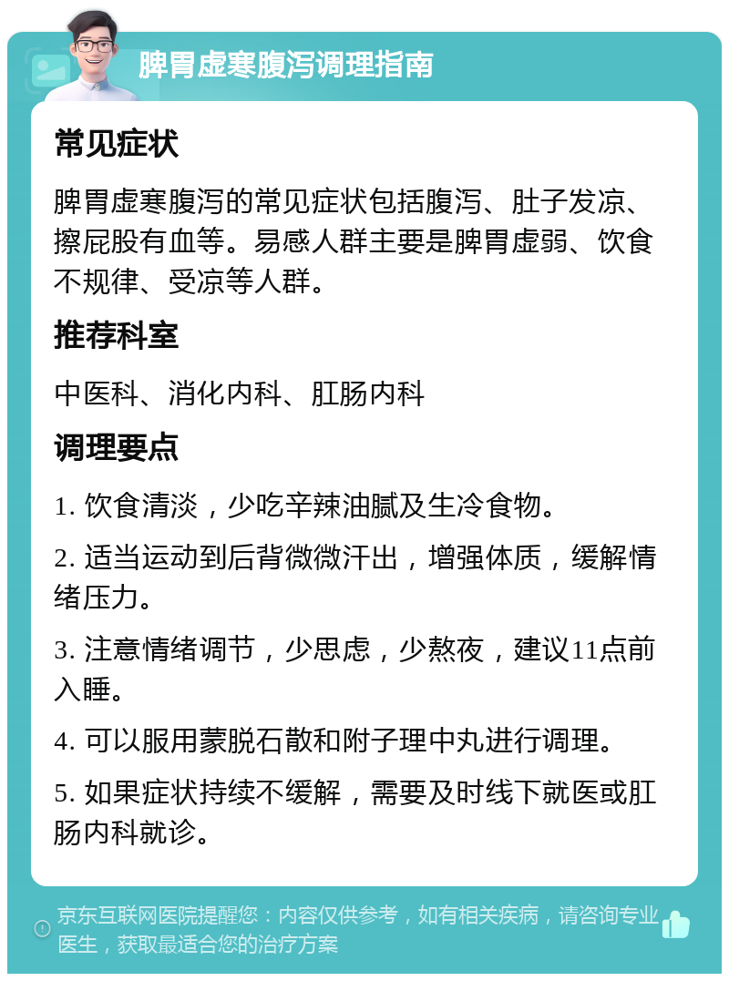 脾胃虚寒腹泻调理指南 常见症状 脾胃虚寒腹泻的常见症状包括腹泻、肚子发凉、擦屁股有血等。易感人群主要是脾胃虚弱、饮食不规律、受凉等人群。 推荐科室 中医科、消化内科、肛肠内科 调理要点 1. 饮食清淡，少吃辛辣油腻及生冷食物。 2. 适当运动到后背微微汗出，增强体质，缓解情绪压力。 3. 注意情绪调节，少思虑，少熬夜，建议11点前入睡。 4. 可以服用蒙脱石散和附子理中丸进行调理。 5. 如果症状持续不缓解，需要及时线下就医或肛肠内科就诊。