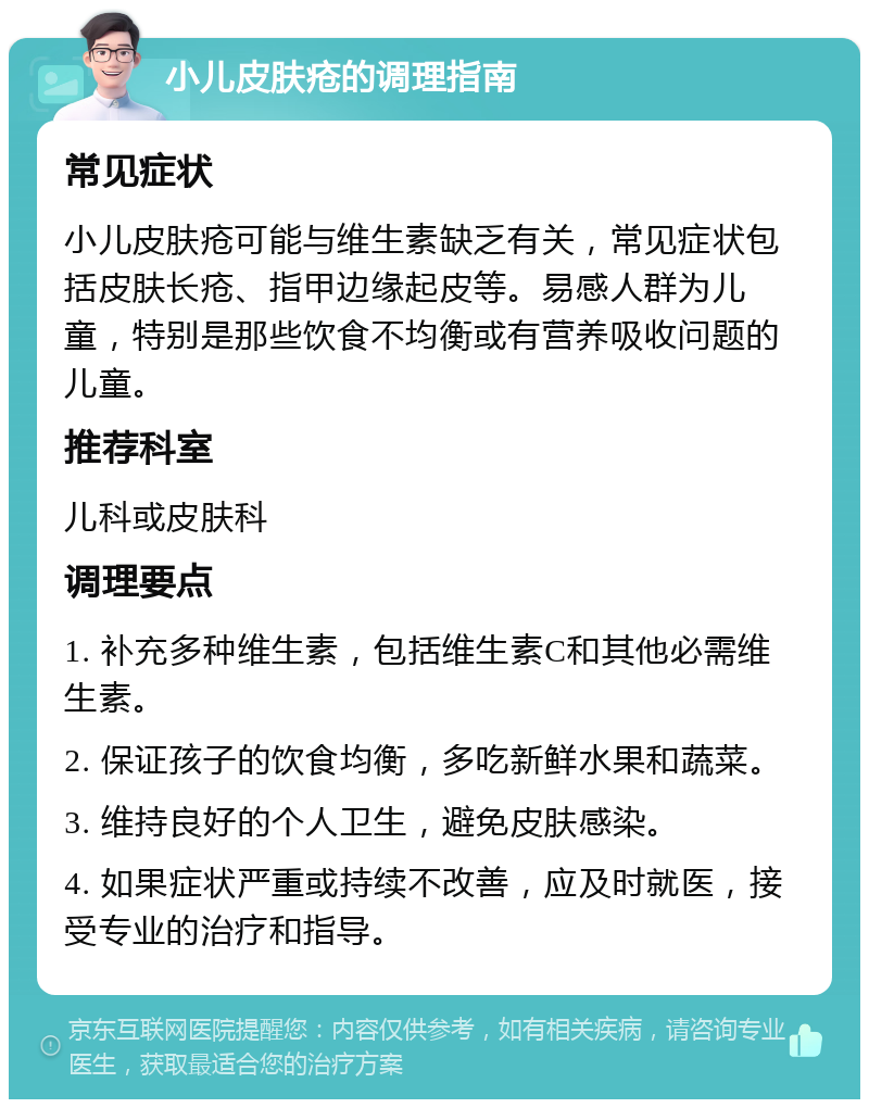 小儿皮肤疮的调理指南 常见症状 小儿皮肤疮可能与维生素缺乏有关，常见症状包括皮肤长疮、指甲边缘起皮等。易感人群为儿童，特别是那些饮食不均衡或有营养吸收问题的儿童。 推荐科室 儿科或皮肤科 调理要点 1. 补充多种维生素，包括维生素C和其他必需维生素。 2. 保证孩子的饮食均衡，多吃新鲜水果和蔬菜。 3. 维持良好的个人卫生，避免皮肤感染。 4. 如果症状严重或持续不改善，应及时就医，接受专业的治疗和指导。