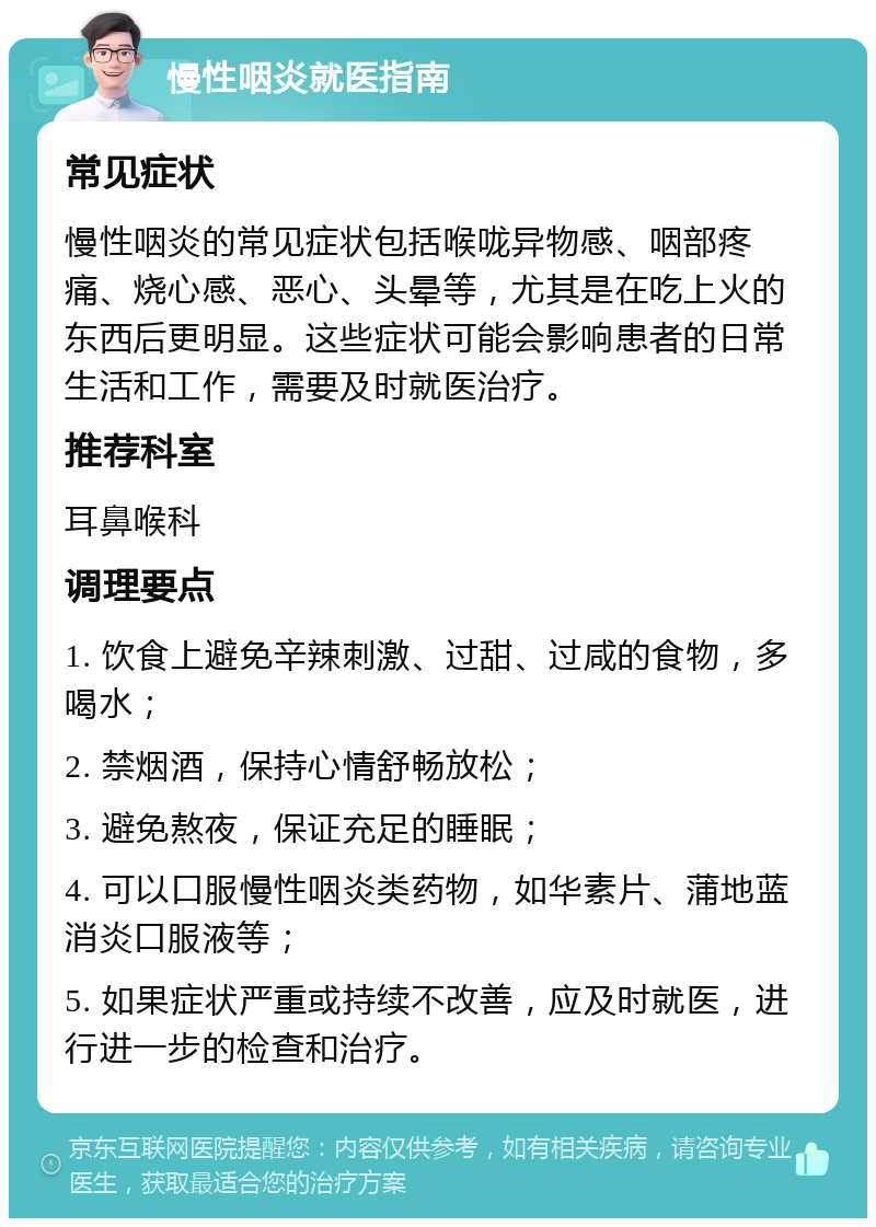 慢性咽炎就医指南 常见症状 慢性咽炎的常见症状包括喉咙异物感、咽部疼痛、烧心感、恶心、头晕等，尤其是在吃上火的东西后更明显。这些症状可能会影响患者的日常生活和工作，需要及时就医治疗。 推荐科室 耳鼻喉科 调理要点 1. 饮食上避免辛辣刺激、过甜、过咸的食物，多喝水； 2. 禁烟酒，保持心情舒畅放松； 3. 避免熬夜，保证充足的睡眠； 4. 可以口服慢性咽炎类药物，如华素片、蒲地蓝消炎口服液等； 5. 如果症状严重或持续不改善，应及时就医，进行进一步的检查和治疗。