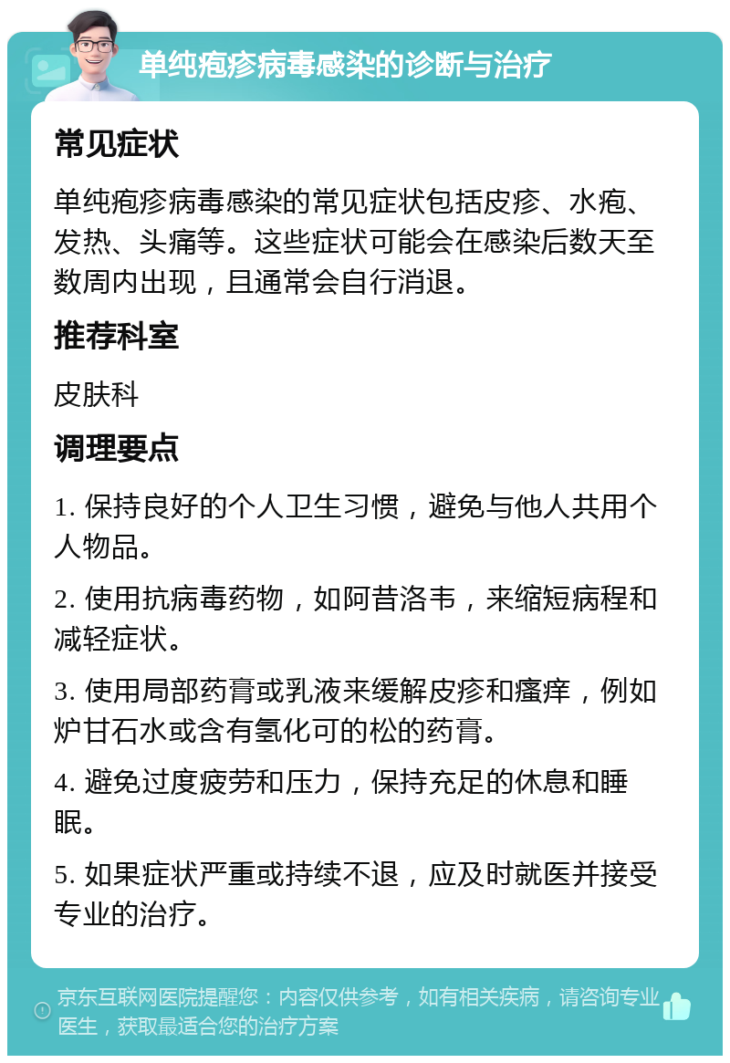 单纯疱疹病毒感染的诊断与治疗 常见症状 单纯疱疹病毒感染的常见症状包括皮疹、水疱、发热、头痛等。这些症状可能会在感染后数天至数周内出现，且通常会自行消退。 推荐科室 皮肤科 调理要点 1. 保持良好的个人卫生习惯，避免与他人共用个人物品。 2. 使用抗病毒药物，如阿昔洛韦，来缩短病程和减轻症状。 3. 使用局部药膏或乳液来缓解皮疹和瘙痒，例如炉甘石水或含有氢化可的松的药膏。 4. 避免过度疲劳和压力，保持充足的休息和睡眠。 5. 如果症状严重或持续不退，应及时就医并接受专业的治疗。