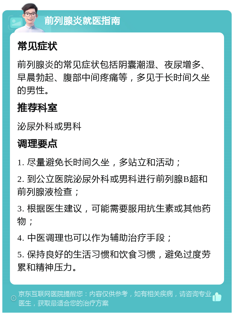 前列腺炎就医指南 常见症状 前列腺炎的常见症状包括阴囊潮湿、夜尿增多、早晨勃起、腹部中间疼痛等，多见于长时间久坐的男性。 推荐科室 泌尿外科或男科 调理要点 1. 尽量避免长时间久坐，多站立和活动； 2. 到公立医院泌尿外科或男科进行前列腺B超和前列腺液检查； 3. 根据医生建议，可能需要服用抗生素或其他药物； 4. 中医调理也可以作为辅助治疗手段； 5. 保持良好的生活习惯和饮食习惯，避免过度劳累和精神压力。