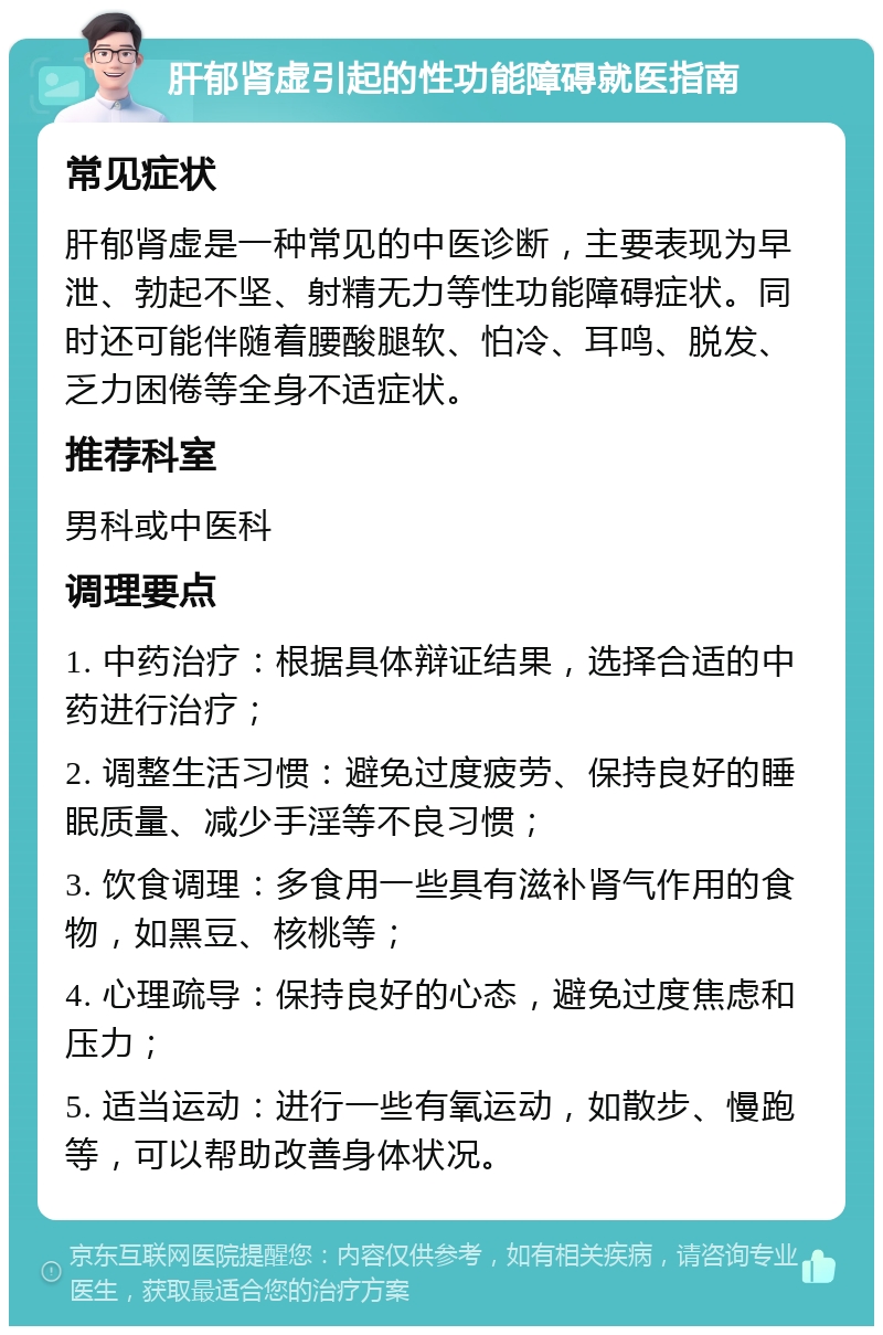 肝郁肾虚引起的性功能障碍就医指南 常见症状 肝郁肾虚是一种常见的中医诊断，主要表现为早泄、勃起不坚、射精无力等性功能障碍症状。同时还可能伴随着腰酸腿软、怕冷、耳鸣、脱发、乏力困倦等全身不适症状。 推荐科室 男科或中医科 调理要点 1. 中药治疗：根据具体辩证结果，选择合适的中药进行治疗； 2. 调整生活习惯：避免过度疲劳、保持良好的睡眠质量、减少手淫等不良习惯； 3. 饮食调理：多食用一些具有滋补肾气作用的食物，如黑豆、核桃等； 4. 心理疏导：保持良好的心态，避免过度焦虑和压力； 5. 适当运动：进行一些有氧运动，如散步、慢跑等，可以帮助改善身体状况。