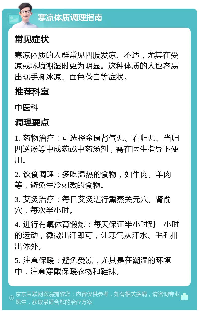 寒凉体质调理指南 常见症状 寒凉体质的人群常见四肢发凉、不适，尤其在受凉或环境潮湿时更为明显。这种体质的人也容易出现手脚冰凉、面色苍白等症状。 推荐科室 中医科 调理要点 1. 药物治疗：可选择金匮肾气丸、右归丸、当归四逆汤等中成药或中药汤剂，需在医生指导下使用。 2. 饮食调理：多吃温热的食物，如牛肉、羊肉等，避免生冷刺激的食物。 3. 艾灸治疗：每日艾灸进行熏蒸关元穴、肾俞穴，每次半小时。 4. 进行有氧体育锻炼：每天保证半小时到一小时的运动，微微出汗即可，让寒气从汗水、毛孔排出体外。 5. 注意保暖：避免受凉，尤其是在潮湿的环境中，注意穿戴保暖衣物和鞋袜。