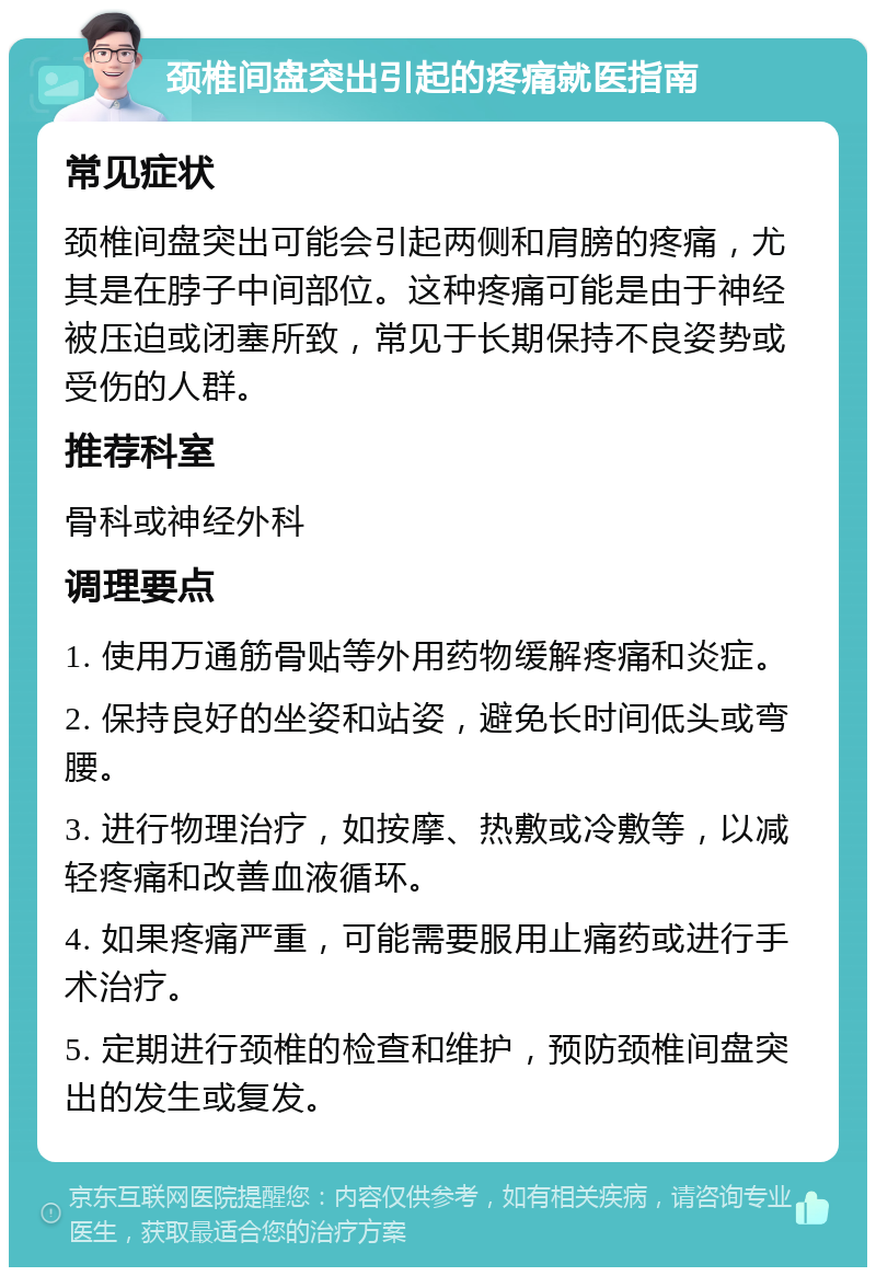 颈椎间盘突出引起的疼痛就医指南 常见症状 颈椎间盘突出可能会引起两侧和肩膀的疼痛，尤其是在脖子中间部位。这种疼痛可能是由于神经被压迫或闭塞所致，常见于长期保持不良姿势或受伤的人群。 推荐科室 骨科或神经外科 调理要点 1. 使用万通筋骨贴等外用药物缓解疼痛和炎症。 2. 保持良好的坐姿和站姿，避免长时间低头或弯腰。 3. 进行物理治疗，如按摩、热敷或冷敷等，以减轻疼痛和改善血液循环。 4. 如果疼痛严重，可能需要服用止痛药或进行手术治疗。 5. 定期进行颈椎的检查和维护，预防颈椎间盘突出的发生或复发。