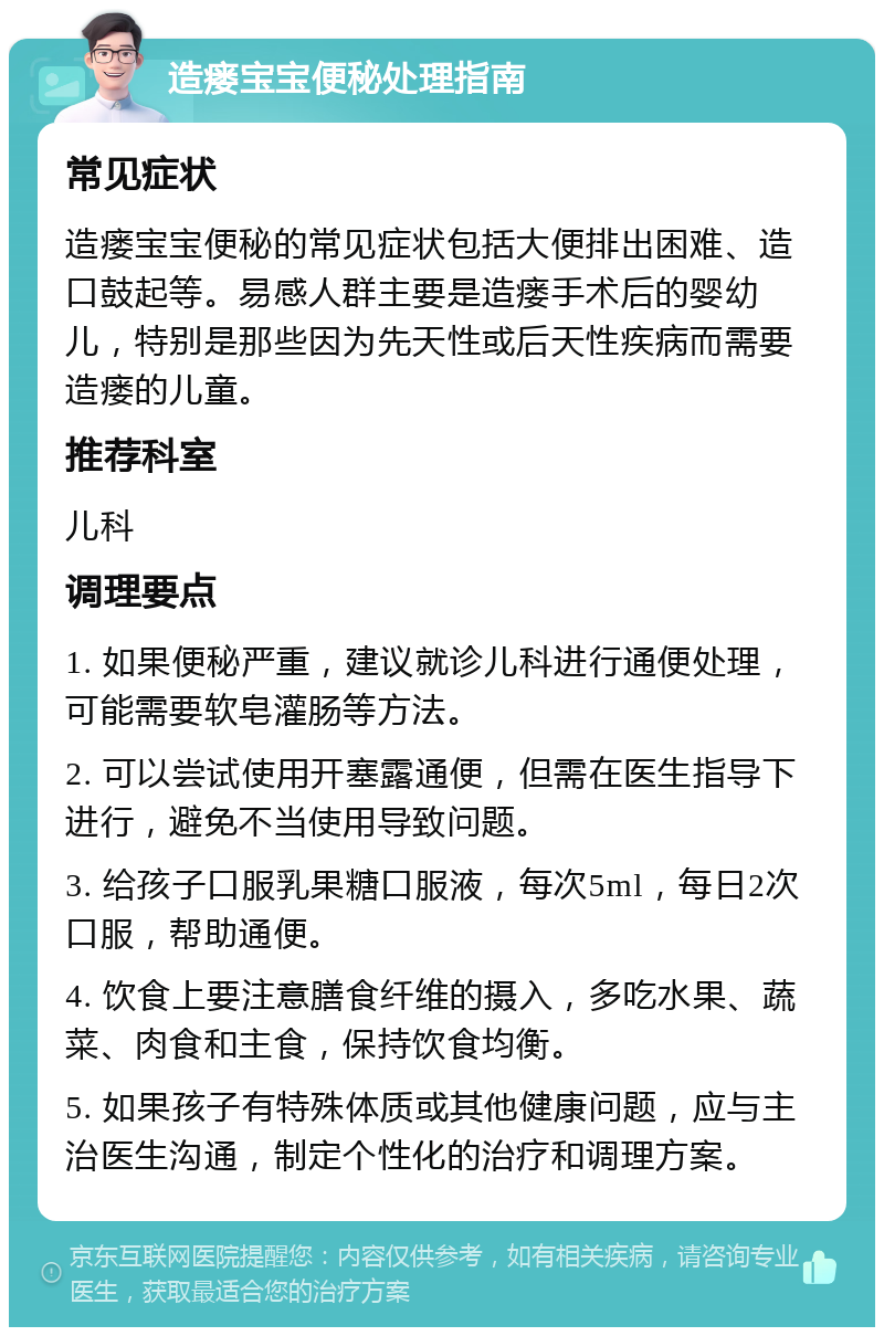 造瘘宝宝便秘处理指南 常见症状 造瘘宝宝便秘的常见症状包括大便排出困难、造口鼓起等。易感人群主要是造瘘手术后的婴幼儿，特别是那些因为先天性或后天性疾病而需要造瘘的儿童。 推荐科室 儿科 调理要点 1. 如果便秘严重，建议就诊儿科进行通便处理，可能需要软皂灌肠等方法。 2. 可以尝试使用开塞露通便，但需在医生指导下进行，避免不当使用导致问题。 3. 给孩子口服乳果糖口服液，每次5ml，每日2次口服，帮助通便。 4. 饮食上要注意膳食纤维的摄入，多吃水果、蔬菜、肉食和主食，保持饮食均衡。 5. 如果孩子有特殊体质或其他健康问题，应与主治医生沟通，制定个性化的治疗和调理方案。