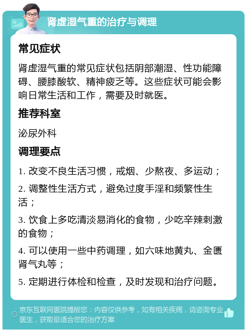 肾虚湿气重的治疗与调理 常见症状 肾虚湿气重的常见症状包括阴部潮湿、性功能障碍、腰膝酸软、精神疲乏等。这些症状可能会影响日常生活和工作，需要及时就医。 推荐科室 泌尿外科 调理要点 1. 改变不良生活习惯，戒烟、少熬夜、多运动； 2. 调整性生活方式，避免过度手淫和频繁性生活； 3. 饮食上多吃清淡易消化的食物，少吃辛辣刺激的食物； 4. 可以使用一些中药调理，如六味地黄丸、金匮肾气丸等； 5. 定期进行体检和检查，及时发现和治疗问题。