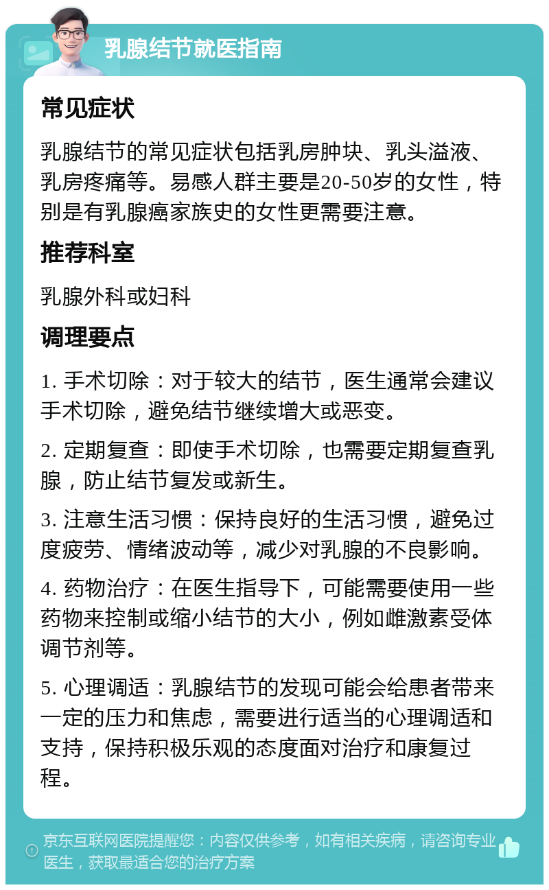 乳腺结节就医指南 常见症状 乳腺结节的常见症状包括乳房肿块、乳头溢液、乳房疼痛等。易感人群主要是20-50岁的女性，特别是有乳腺癌家族史的女性更需要注意。 推荐科室 乳腺外科或妇科 调理要点 1. 手术切除：对于较大的结节，医生通常会建议手术切除，避免结节继续增大或恶变。 2. 定期复查：即使手术切除，也需要定期复查乳腺，防止结节复发或新生。 3. 注意生活习惯：保持良好的生活习惯，避免过度疲劳、情绪波动等，减少对乳腺的不良影响。 4. 药物治疗：在医生指导下，可能需要使用一些药物来控制或缩小结节的大小，例如雌激素受体调节剂等。 5. 心理调适：乳腺结节的发现可能会给患者带来一定的压力和焦虑，需要进行适当的心理调适和支持，保持积极乐观的态度面对治疗和康复过程。