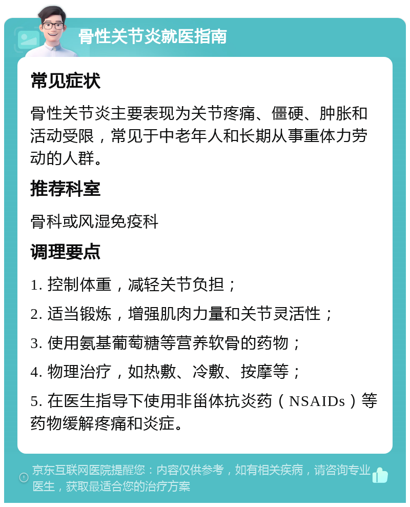 骨性关节炎就医指南 常见症状 骨性关节炎主要表现为关节疼痛、僵硬、肿胀和活动受限，常见于中老年人和长期从事重体力劳动的人群。 推荐科室 骨科或风湿免疫科 调理要点 1. 控制体重，减轻关节负担； 2. 适当锻炼，增强肌肉力量和关节灵活性； 3. 使用氨基葡萄糖等营养软骨的药物； 4. 物理治疗，如热敷、冷敷、按摩等； 5. 在医生指导下使用非甾体抗炎药（NSAIDs）等药物缓解疼痛和炎症。