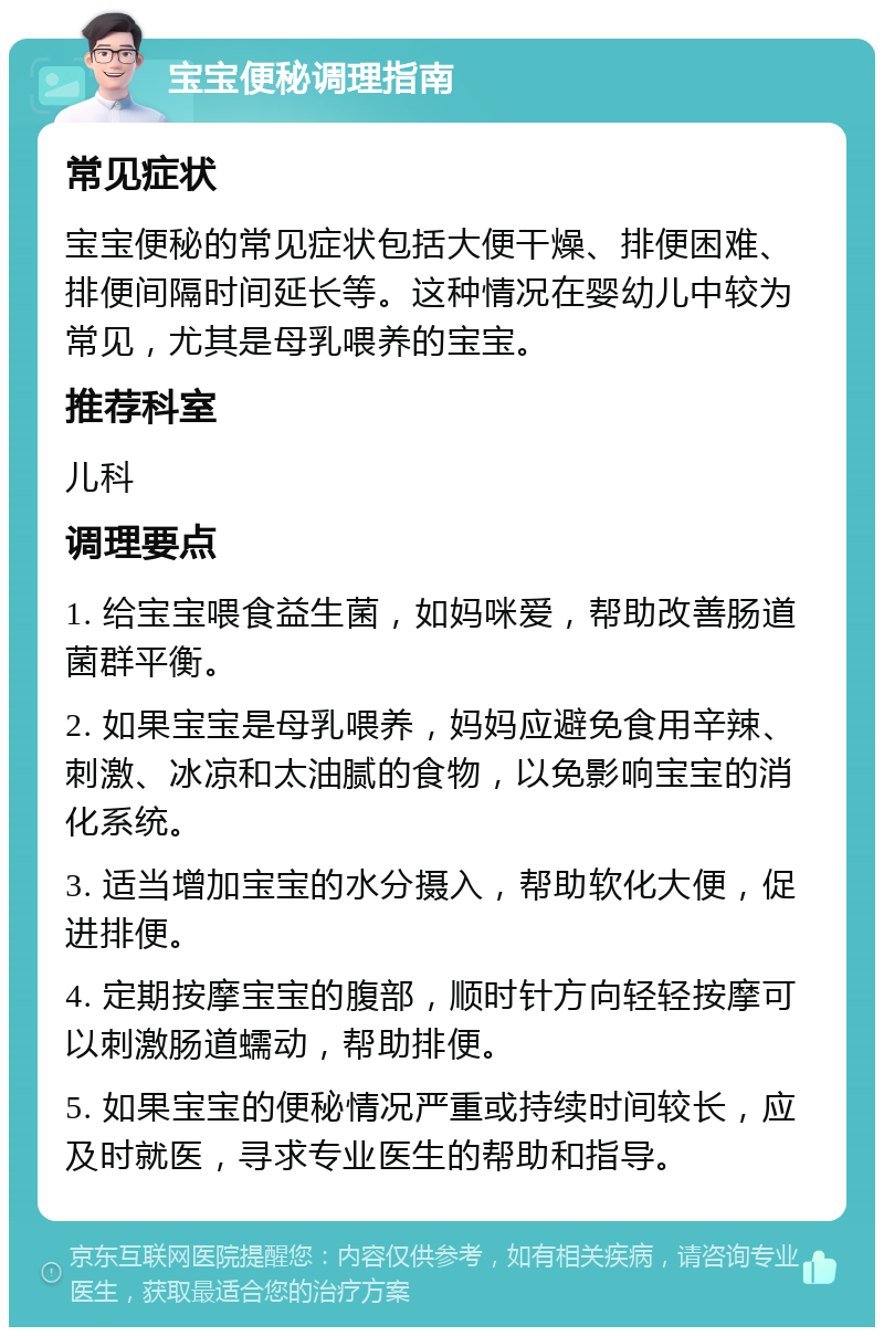 宝宝便秘调理指南 常见症状 宝宝便秘的常见症状包括大便干燥、排便困难、排便间隔时间延长等。这种情况在婴幼儿中较为常见，尤其是母乳喂养的宝宝。 推荐科室 儿科 调理要点 1. 给宝宝喂食益生菌，如妈咪爱，帮助改善肠道菌群平衡。 2. 如果宝宝是母乳喂养，妈妈应避免食用辛辣、刺激、冰凉和太油腻的食物，以免影响宝宝的消化系统。 3. 适当增加宝宝的水分摄入，帮助软化大便，促进排便。 4. 定期按摩宝宝的腹部，顺时针方向轻轻按摩可以刺激肠道蠕动，帮助排便。 5. 如果宝宝的便秘情况严重或持续时间较长，应及时就医，寻求专业医生的帮助和指导。