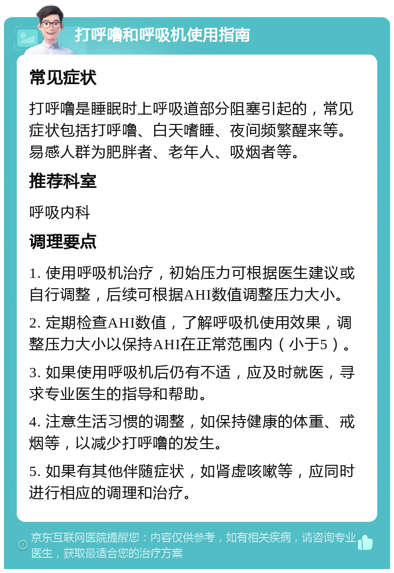 打呼噜和呼吸机使用指南 常见症状 打呼噜是睡眠时上呼吸道部分阻塞引起的，常见症状包括打呼噜、白天嗜睡、夜间频繁醒来等。易感人群为肥胖者、老年人、吸烟者等。 推荐科室 呼吸内科 调理要点 1. 使用呼吸机治疗，初始压力可根据医生建议或自行调整，后续可根据AHI数值调整压力大小。 2. 定期检查AHI数值，了解呼吸机使用效果，调整压力大小以保持AHI在正常范围内（小于5）。 3. 如果使用呼吸机后仍有不适，应及时就医，寻求专业医生的指导和帮助。 4. 注意生活习惯的调整，如保持健康的体重、戒烟等，以减少打呼噜的发生。 5. 如果有其他伴随症状，如肾虚咳嗽等，应同时进行相应的调理和治疗。