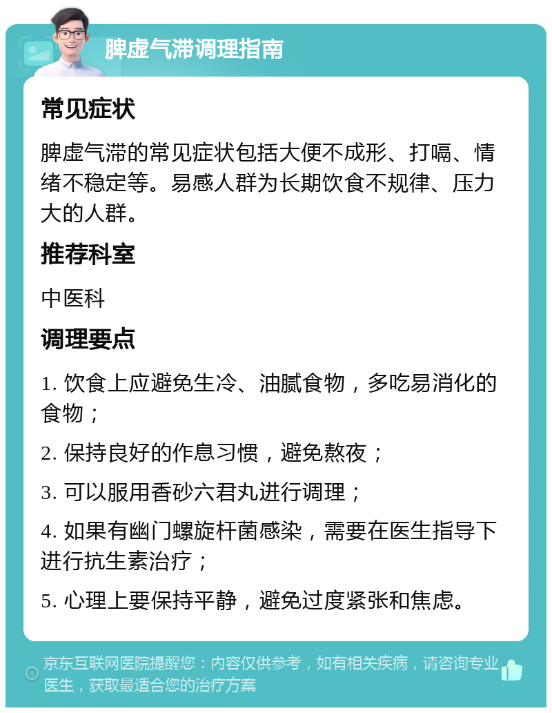 脾虚气滞调理指南 常见症状 脾虚气滞的常见症状包括大便不成形、打嗝、情绪不稳定等。易感人群为长期饮食不规律、压力大的人群。 推荐科室 中医科 调理要点 1. 饮食上应避免生冷、油腻食物，多吃易消化的食物； 2. 保持良好的作息习惯，避免熬夜； 3. 可以服用香砂六君丸进行调理； 4. 如果有幽门螺旋杆菌感染，需要在医生指导下进行抗生素治疗； 5. 心理上要保持平静，避免过度紧张和焦虑。