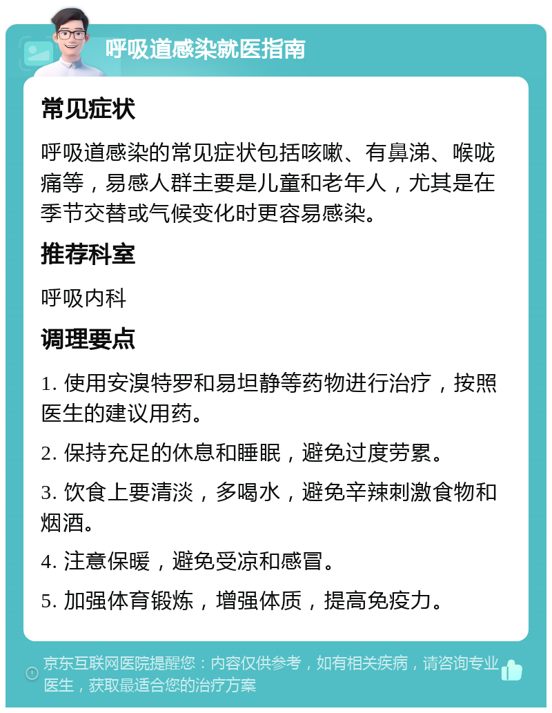 呼吸道感染就医指南 常见症状 呼吸道感染的常见症状包括咳嗽、有鼻涕、喉咙痛等，易感人群主要是儿童和老年人，尤其是在季节交替或气候变化时更容易感染。 推荐科室 呼吸内科 调理要点 1. 使用安溴特罗和易坦静等药物进行治疗，按照医生的建议用药。 2. 保持充足的休息和睡眠，避免过度劳累。 3. 饮食上要清淡，多喝水，避免辛辣刺激食物和烟酒。 4. 注意保暖，避免受凉和感冒。 5. 加强体育锻炼，增强体质，提高免疫力。