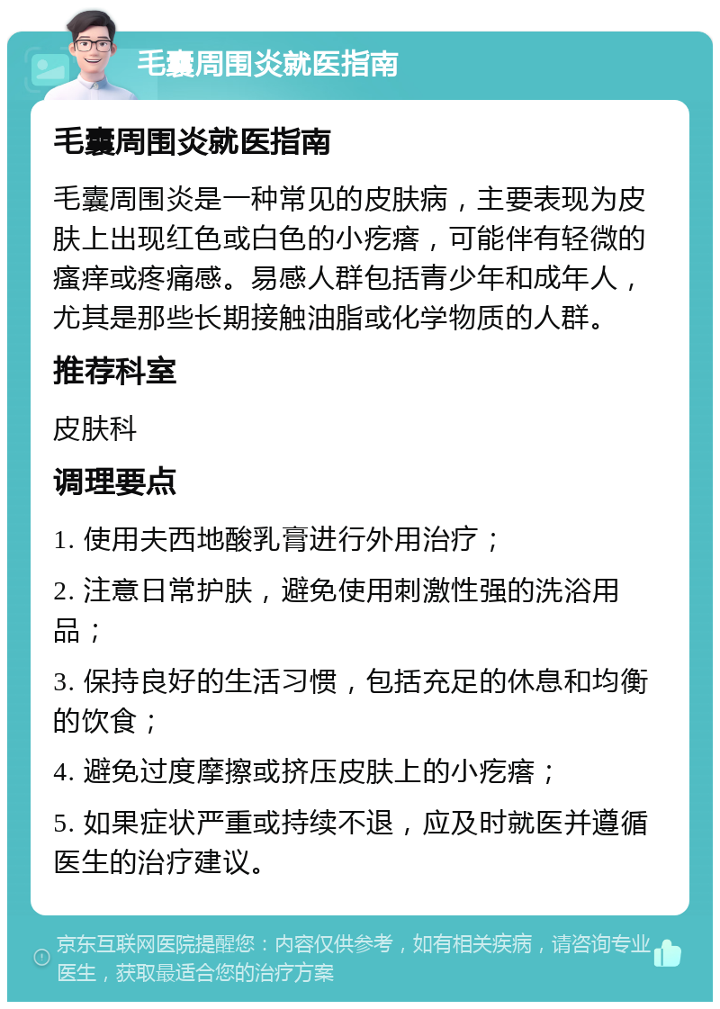 毛囊周围炎就医指南 毛囊周围炎就医指南 毛囊周围炎是一种常见的皮肤病，主要表现为皮肤上出现红色或白色的小疙瘩，可能伴有轻微的瘙痒或疼痛感。易感人群包括青少年和成年人，尤其是那些长期接触油脂或化学物质的人群。 推荐科室 皮肤科 调理要点 1. 使用夫西地酸乳膏进行外用治疗； 2. 注意日常护肤，避免使用刺激性强的洗浴用品； 3. 保持良好的生活习惯，包括充足的休息和均衡的饮食； 4. 避免过度摩擦或挤压皮肤上的小疙瘩； 5. 如果症状严重或持续不退，应及时就医并遵循医生的治疗建议。