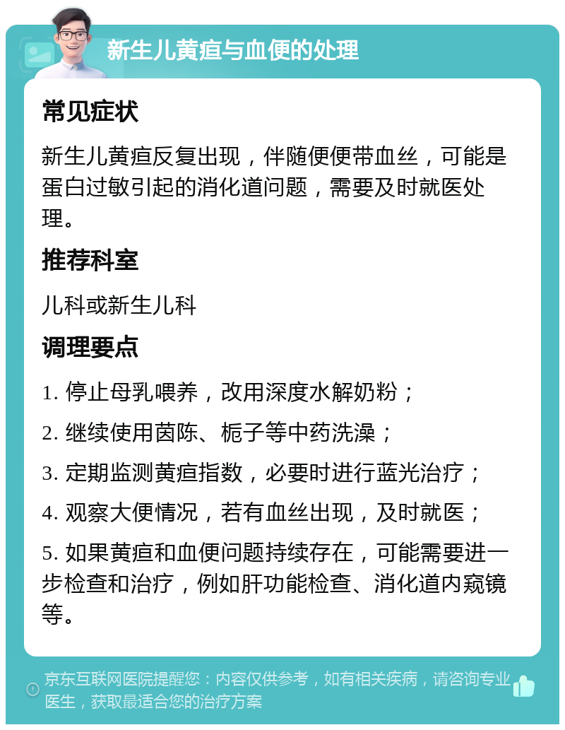 新生儿黄疸与血便的处理 常见症状 新生儿黄疸反复出现，伴随便便带血丝，可能是蛋白过敏引起的消化道问题，需要及时就医处理。 推荐科室 儿科或新生儿科 调理要点 1. 停止母乳喂养，改用深度水解奶粉； 2. 继续使用茵陈、栀子等中药洗澡； 3. 定期监测黄疸指数，必要时进行蓝光治疗； 4. 观察大便情况，若有血丝出现，及时就医； 5. 如果黄疸和血便问题持续存在，可能需要进一步检查和治疗，例如肝功能检查、消化道内窥镜等。