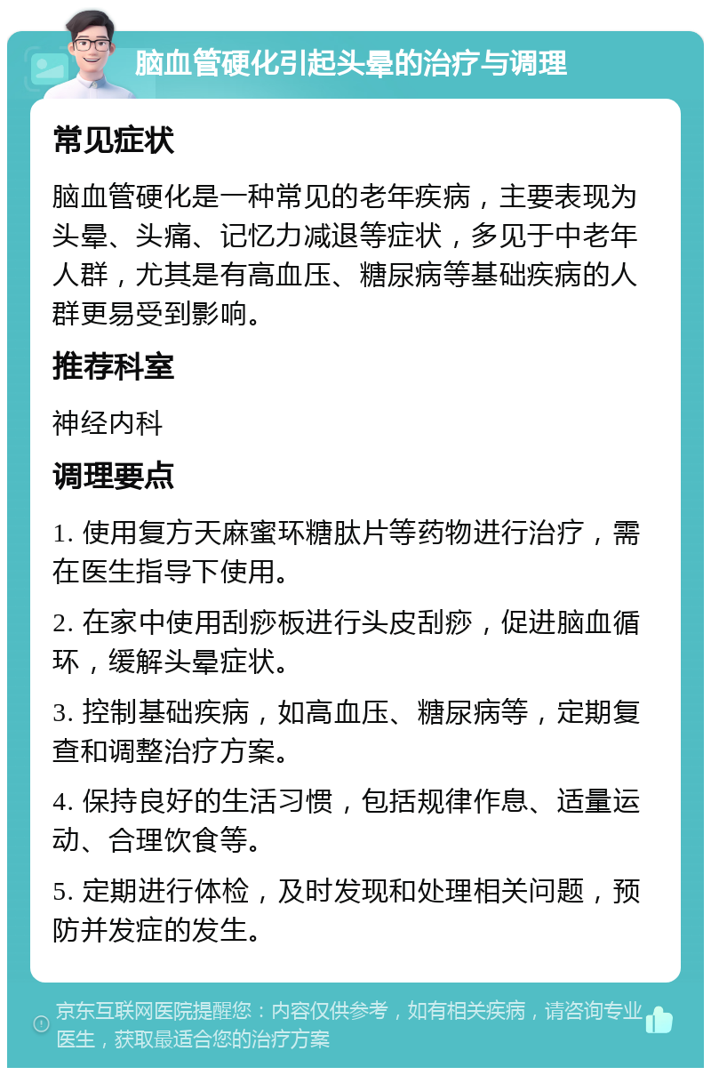 脑血管硬化引起头晕的治疗与调理 常见症状 脑血管硬化是一种常见的老年疾病，主要表现为头晕、头痛、记忆力减退等症状，多见于中老年人群，尤其是有高血压、糖尿病等基础疾病的人群更易受到影响。 推荐科室 神经内科 调理要点 1. 使用复方天麻蜜环糖肽片等药物进行治疗，需在医生指导下使用。 2. 在家中使用刮痧板进行头皮刮痧，促进脑血循环，缓解头晕症状。 3. 控制基础疾病，如高血压、糖尿病等，定期复查和调整治疗方案。 4. 保持良好的生活习惯，包括规律作息、适量运动、合理饮食等。 5. 定期进行体检，及时发现和处理相关问题，预防并发症的发生。