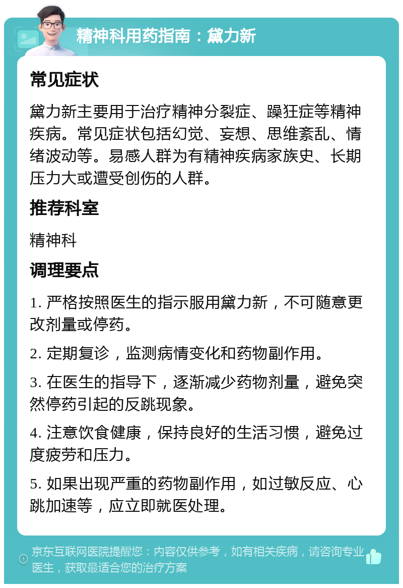 精神科用药指南：黛力新 常见症状 黛力新主要用于治疗精神分裂症、躁狂症等精神疾病。常见症状包括幻觉、妄想、思维紊乱、情绪波动等。易感人群为有精神疾病家族史、长期压力大或遭受创伤的人群。 推荐科室 精神科 调理要点 1. 严格按照医生的指示服用黛力新，不可随意更改剂量或停药。 2. 定期复诊，监测病情变化和药物副作用。 3. 在医生的指导下，逐渐减少药物剂量，避免突然停药引起的反跳现象。 4. 注意饮食健康，保持良好的生活习惯，避免过度疲劳和压力。 5. 如果出现严重的药物副作用，如过敏反应、心跳加速等，应立即就医处理。