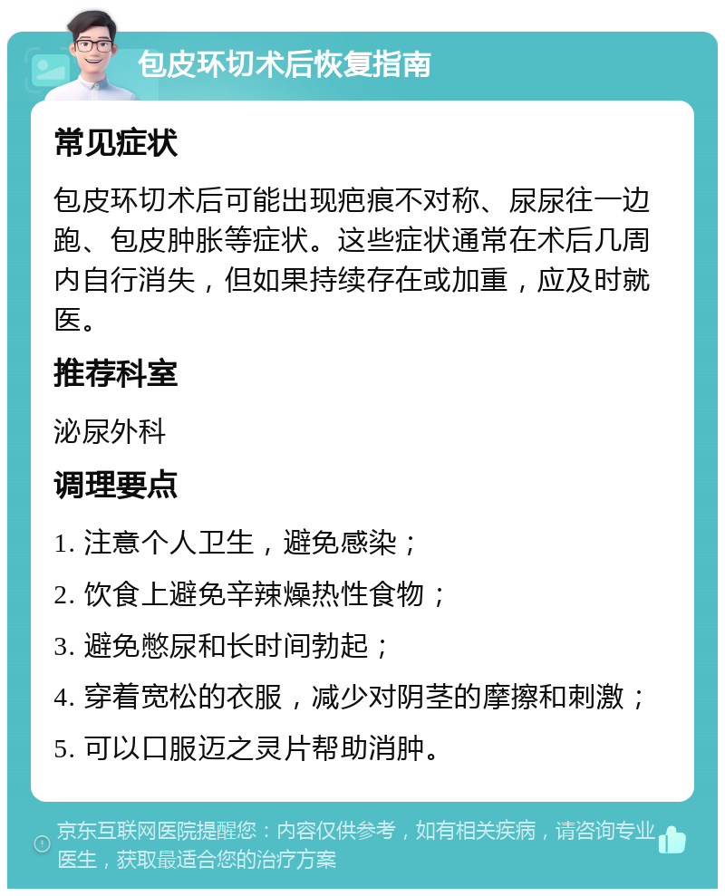 包皮环切术后恢复指南 常见症状 包皮环切术后可能出现疤痕不对称、尿尿往一边跑、包皮肿胀等症状。这些症状通常在术后几周内自行消失，但如果持续存在或加重，应及时就医。 推荐科室 泌尿外科 调理要点 1. 注意个人卫生，避免感染； 2. 饮食上避免辛辣燥热性食物； 3. 避免憋尿和长时间勃起； 4. 穿着宽松的衣服，减少对阴茎的摩擦和刺激； 5. 可以口服迈之灵片帮助消肿。