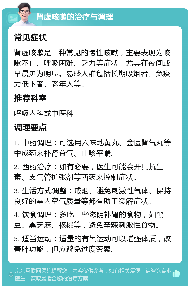 肾虚咳嗽的治疗与调理 常见症状 肾虚咳嗽是一种常见的慢性咳嗽，主要表现为咳嗽不止、呼吸困难、乏力等症状，尤其在夜间或早晨更为明显。易感人群包括长期吸烟者、免疫力低下者、老年人等。 推荐科室 呼吸内科或中医科 调理要点 1. 中药调理：可选用六味地黄丸、金匮肾气丸等中成药来补肾益气、止咳平喘。 2. 西药治疗：如有必要，医生可能会开具抗生素、支气管扩张剂等西药来控制症状。 3. 生活方式调整：戒烟、避免刺激性气体、保持良好的室内空气质量等都有助于缓解症状。 4. 饮食调理：多吃一些滋阴补肾的食物，如黑豆、黑芝麻、核桃等，避免辛辣刺激性食物。 5. 适当运动：适量的有氧运动可以增强体质，改善肺功能，但应避免过度劳累。