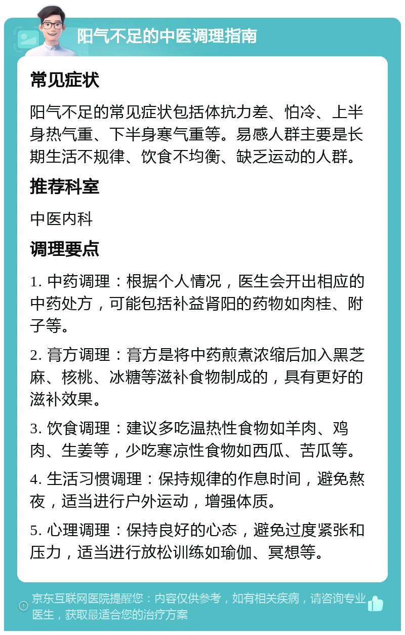 阳气不足的中医调理指南 常见症状 阳气不足的常见症状包括体抗力差、怕冷、上半身热气重、下半身寒气重等。易感人群主要是长期生活不规律、饮食不均衡、缺乏运动的人群。 推荐科室 中医内科 调理要点 1. 中药调理：根据个人情况，医生会开出相应的中药处方，可能包括补益肾阳的药物如肉桂、附子等。 2. 膏方调理：膏方是将中药煎煮浓缩后加入黑芝麻、核桃、冰糖等滋补食物制成的，具有更好的滋补效果。 3. 饮食调理：建议多吃温热性食物如羊肉、鸡肉、生姜等，少吃寒凉性食物如西瓜、苦瓜等。 4. 生活习惯调理：保持规律的作息时间，避免熬夜，适当进行户外运动，增强体质。 5. 心理调理：保持良好的心态，避免过度紧张和压力，适当进行放松训练如瑜伽、冥想等。