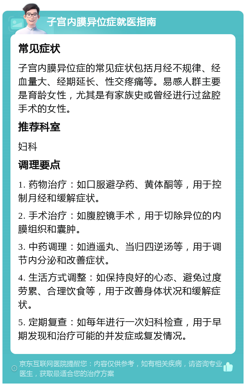 子宫内膜异位症就医指南 常见症状 子宫内膜异位症的常见症状包括月经不规律、经血量大、经期延长、性交疼痛等。易感人群主要是育龄女性，尤其是有家族史或曾经进行过盆腔手术的女性。 推荐科室 妇科 调理要点 1. 药物治疗：如口服避孕药、黄体酮等，用于控制月经和缓解症状。 2. 手术治疗：如腹腔镜手术，用于切除异位的内膜组织和囊肿。 3. 中药调理：如逍遥丸、当归四逆汤等，用于调节内分泌和改善症状。 4. 生活方式调整：如保持良好的心态、避免过度劳累、合理饮食等，用于改善身体状况和缓解症状。 5. 定期复查：如每年进行一次妇科检查，用于早期发现和治疗可能的并发症或复发情况。