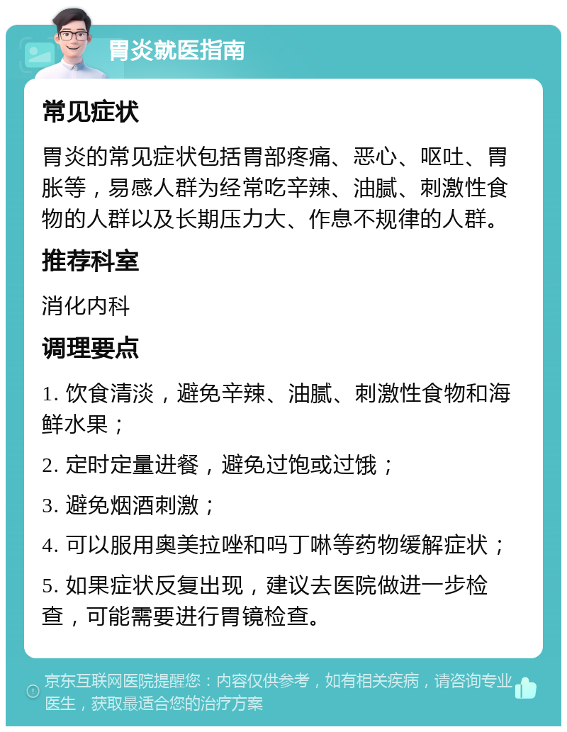 胃炎就医指南 常见症状 胃炎的常见症状包括胃部疼痛、恶心、呕吐、胃胀等，易感人群为经常吃辛辣、油腻、刺激性食物的人群以及长期压力大、作息不规律的人群。 推荐科室 消化内科 调理要点 1. 饮食清淡，避免辛辣、油腻、刺激性食物和海鲜水果； 2. 定时定量进餐，避免过饱或过饿； 3. 避免烟酒刺激； 4. 可以服用奥美拉唑和吗丁啉等药物缓解症状； 5. 如果症状反复出现，建议去医院做进一步检查，可能需要进行胃镜检查。