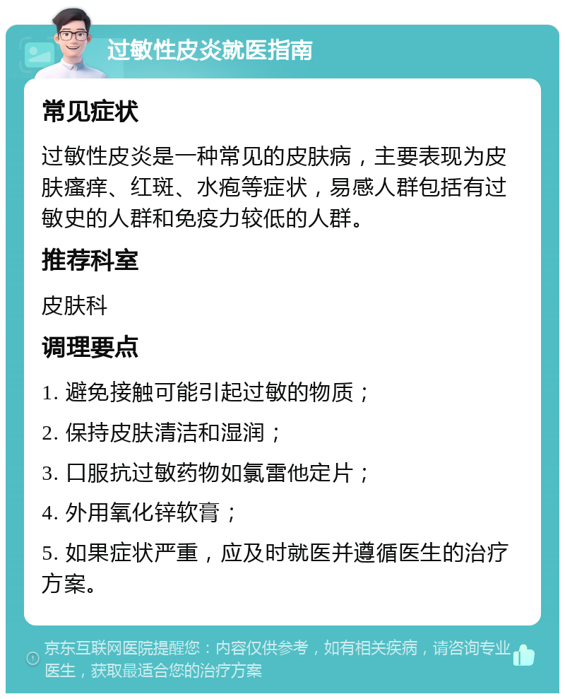 过敏性皮炎就医指南 常见症状 过敏性皮炎是一种常见的皮肤病，主要表现为皮肤瘙痒、红斑、水疱等症状，易感人群包括有过敏史的人群和免疫力较低的人群。 推荐科室 皮肤科 调理要点 1. 避免接触可能引起过敏的物质； 2. 保持皮肤清洁和湿润； 3. 口服抗过敏药物如氯雷他定片； 4. 外用氧化锌软膏； 5. 如果症状严重，应及时就医并遵循医生的治疗方案。