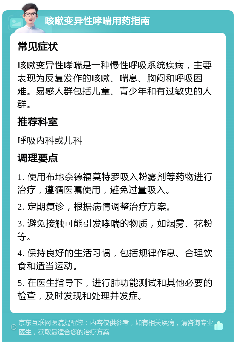 咳嗽变异性哮喘用药指南 常见症状 咳嗽变异性哮喘是一种慢性呼吸系统疾病，主要表现为反复发作的咳嗽、喘息、胸闷和呼吸困难。易感人群包括儿童、青少年和有过敏史的人群。 推荐科室 呼吸内科或儿科 调理要点 1. 使用布地奈德福莫特罗吸入粉雾剂等药物进行治疗，遵循医嘱使用，避免过量吸入。 2. 定期复诊，根据病情调整治疗方案。 3. 避免接触可能引发哮喘的物质，如烟雾、花粉等。 4. 保持良好的生活习惯，包括规律作息、合理饮食和适当运动。 5. 在医生指导下，进行肺功能测试和其他必要的检查，及时发现和处理并发症。